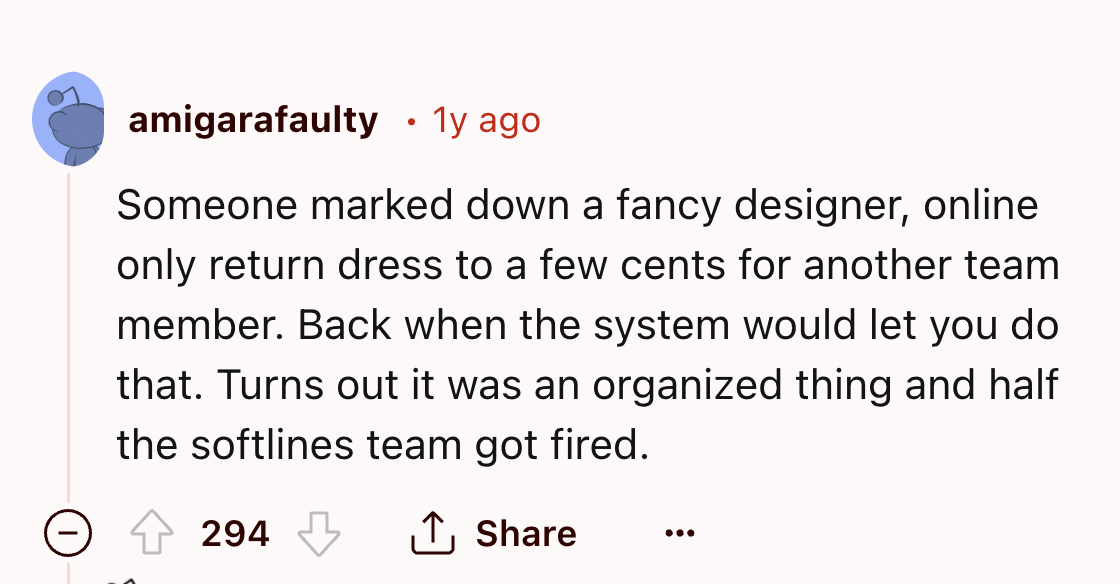 screenshot - amigarafaulty 1y ago Someone marked down a fancy designer, online only return dress to a few cents for another team member. Back when the system would let you do that. Turns out it was an organized thing and half the softlines team got fired.